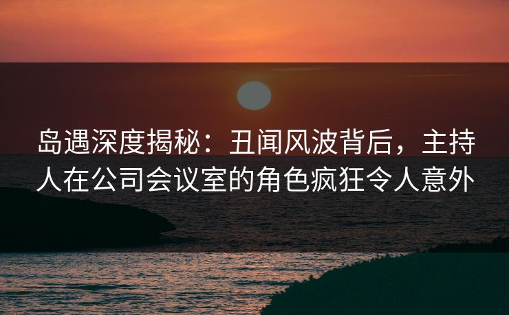岛遇深度揭秘：丑闻风波背后，主持人在公司会议室的角色疯狂令人意外