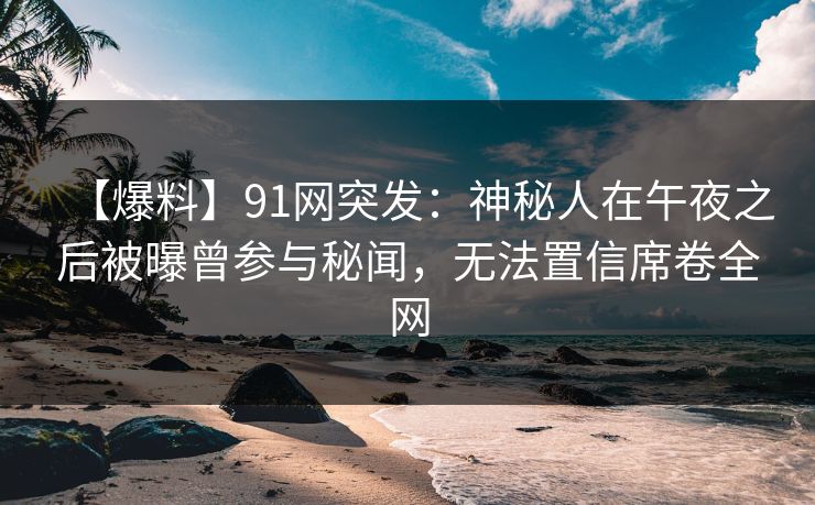 【爆料】91网突发：神秘人在午夜之后被曝曾参与秘闻，无法置信席卷全网