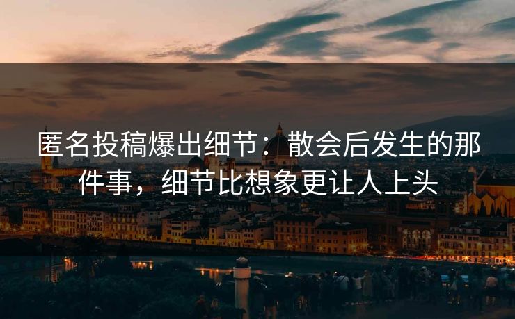 匿名投稿爆出细节：散会后发生的那件事，细节比想象更让人上头