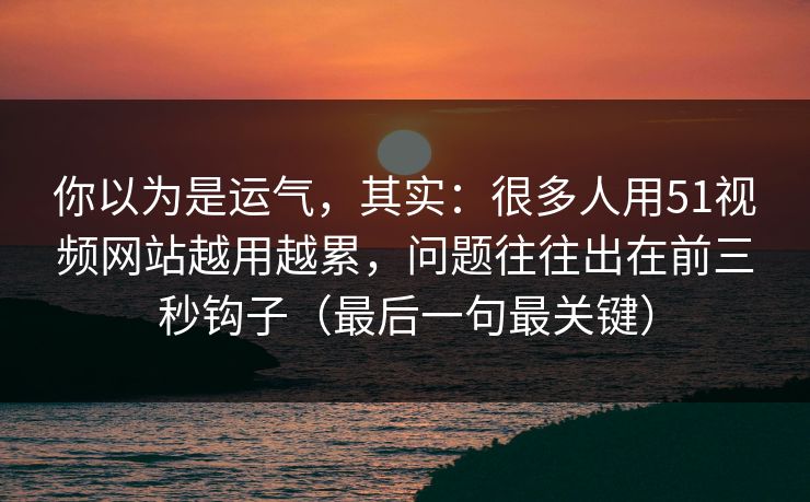 你以为是运气，其实：很多人用51视频网站越用越累，问题往往出在前三秒钩子（最后一句最关键）