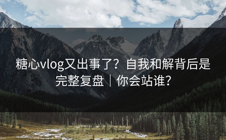 糖心vlog又出事了？自我和解背后是完整复盘｜你会站谁？
