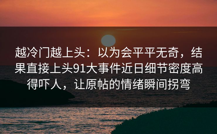 越冷门越上头：以为会平平无奇，结果直接上头91大事件近日细节密度高得吓人，让原帖的情绪瞬间拐弯