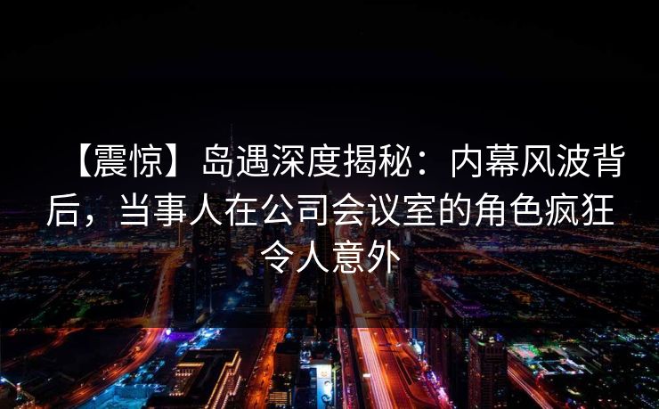 【震惊】岛遇深度揭秘：内幕风波背后，当事人在公司会议室的角色疯狂令人意外