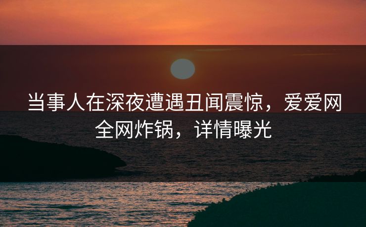 当事人在深夜遭遇丑闻震惊，爱爱网全网炸锅，详情曝光