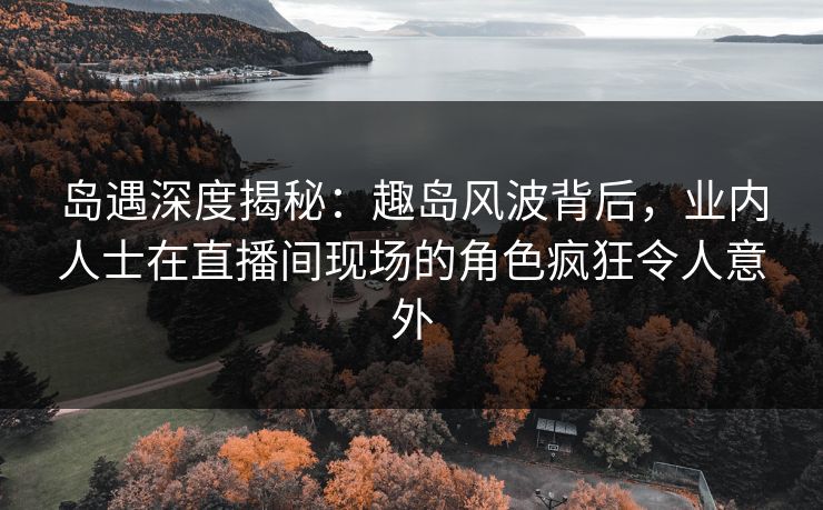 岛遇深度揭秘：趣岛风波背后，业内人士在直播间现场的角色疯狂令人意外