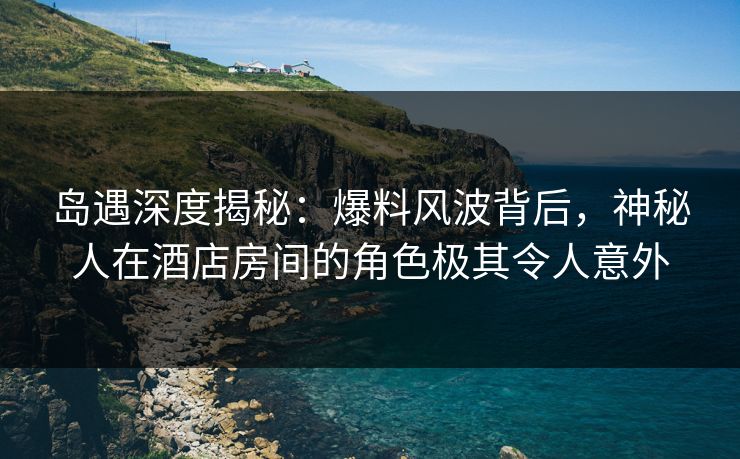 岛遇深度揭秘：爆料风波背后，神秘人在酒店房间的角色极其令人意外