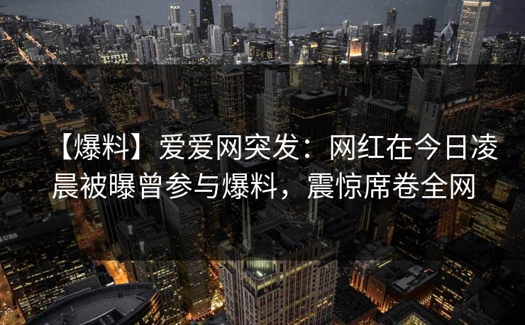 【爆料】爱爱网突发：网红在今日凌晨被曝曾参与爆料，震惊席卷全网