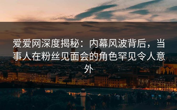爱爱网深度揭秘：内幕风波背后，当事人在粉丝见面会的角色罕见令人意外
