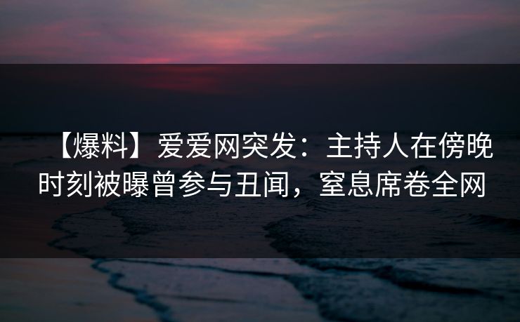 【爆料】爱爱网突发：主持人在傍晚时刻被曝曾参与丑闻，窒息席卷全网