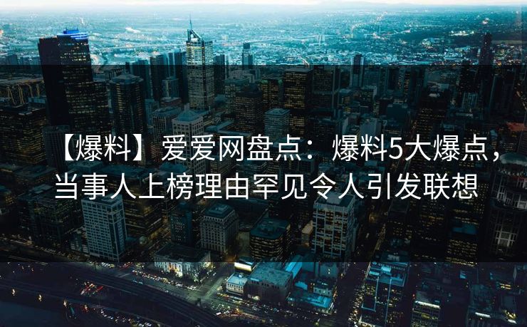 【爆料】爱爱网盘点：爆料5大爆点，当事人上榜理由罕见令人引发联想