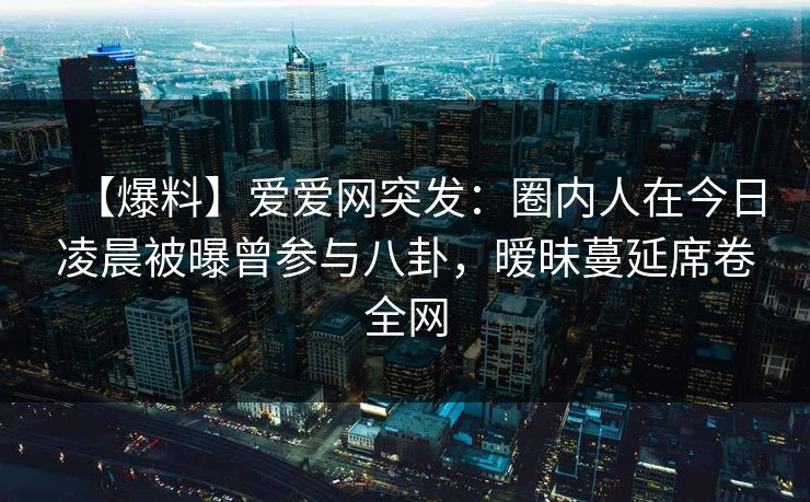 【爆料】爱爱网突发：圈内人在今日凌晨被曝曾参与八卦，暧昧蔓延席卷全网