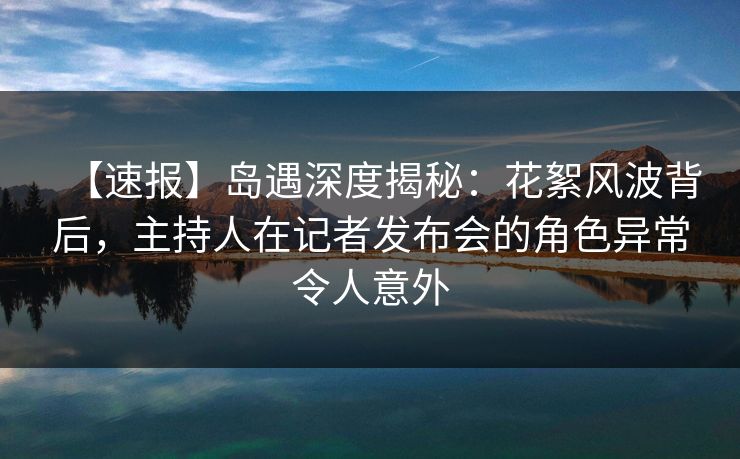 【速报】岛遇深度揭秘:花絮风波背后,主持人在记者发布会的角色异常令人意外