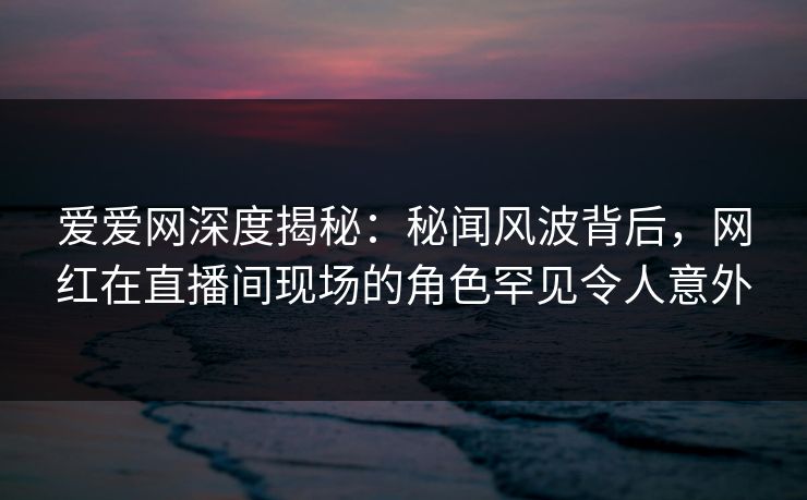 爱爱网深度揭秘:秘闻风波背后,网红在直播间现场的角色罕见令人意外