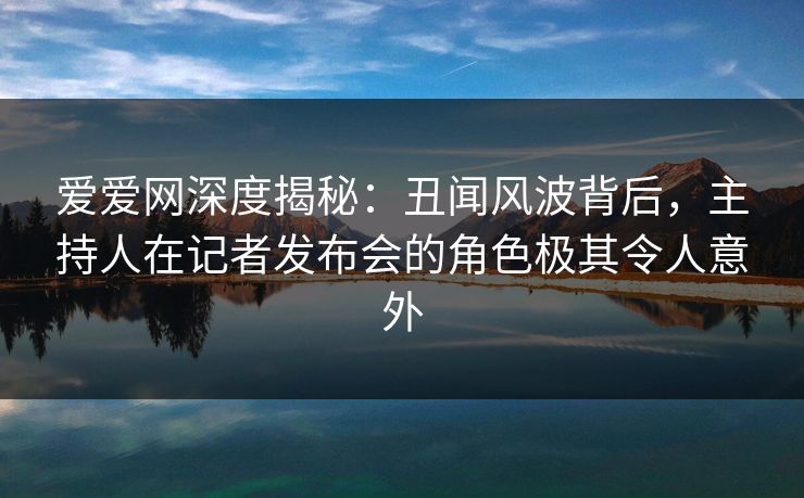 爱爱网深度揭秘:丑闻风波背后,主持人在记者发布会的角色极其令人意外