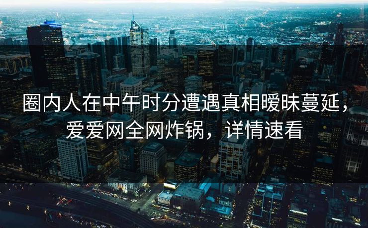 圈内人在中午时分遭遇真相暧昧蔓延,爱爱网全网炸锅,详情速看 圈内人在中午时分遭遇真相暧昧蔓延,爱爱网全网炸锅,详情速看