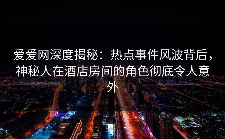爱爱网深度揭秘:热点事件风波背后,神秘人在酒店房间的角色彻底令人意外 爱爱网深度揭秘:热点事件风波背后,神秘人在酒店房间的角色彻底令人意外