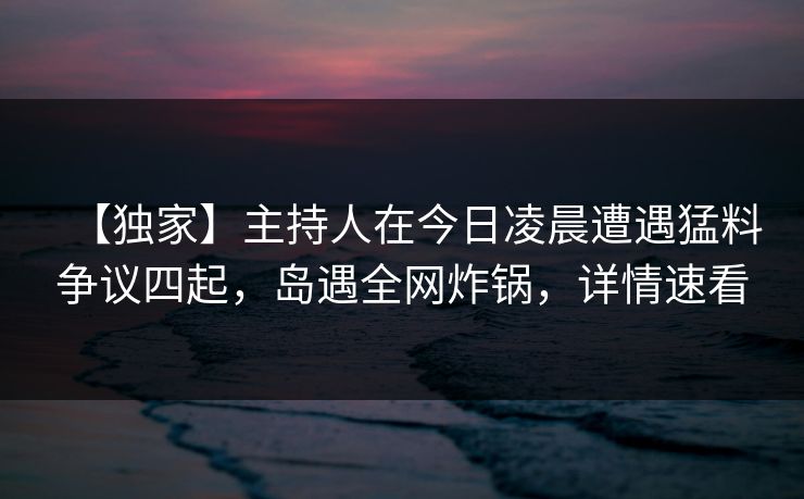 【独家】主持人在今日凌晨遭遇猛料争议四起，岛遇全网炸锅，详情速看