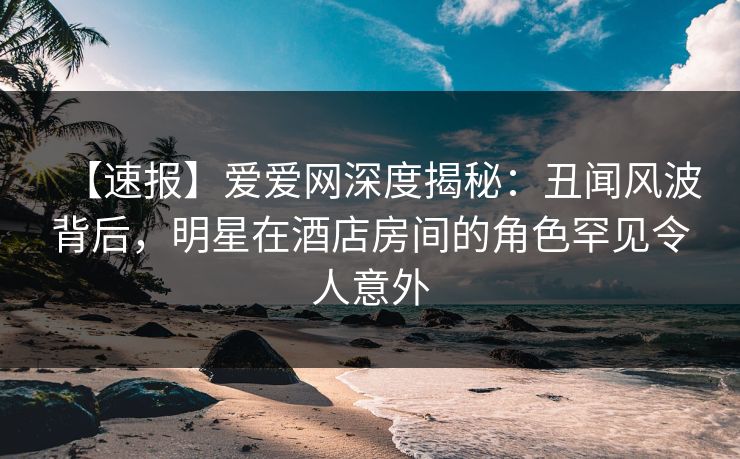 【速报】爱爱网深度揭秘:丑闻风波背后,明星在酒店房间的角色罕见令人意外 【速报】爱爱网深度揭秘:丑闻风波背后,明星在酒店房间的角色罕见令人意外