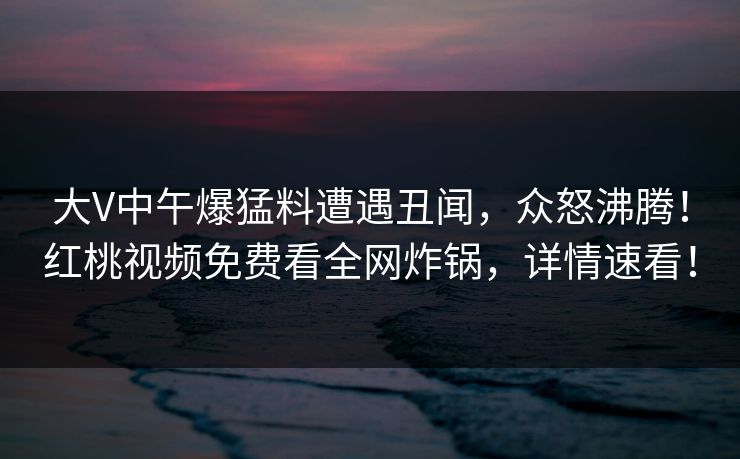 大V中午爆猛料遭遇丑闻,众怒沸腾!红桃视频免费看全网炸锅,详情速看! 大V中午爆猛料遭遇丑闻,众怒沸腾!红桃视频免费看全网炸锅,详情速看!