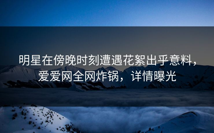 明星在傍晚时刻遭遇花絮出乎意料，爱爱网全网炸锅，详情曝光