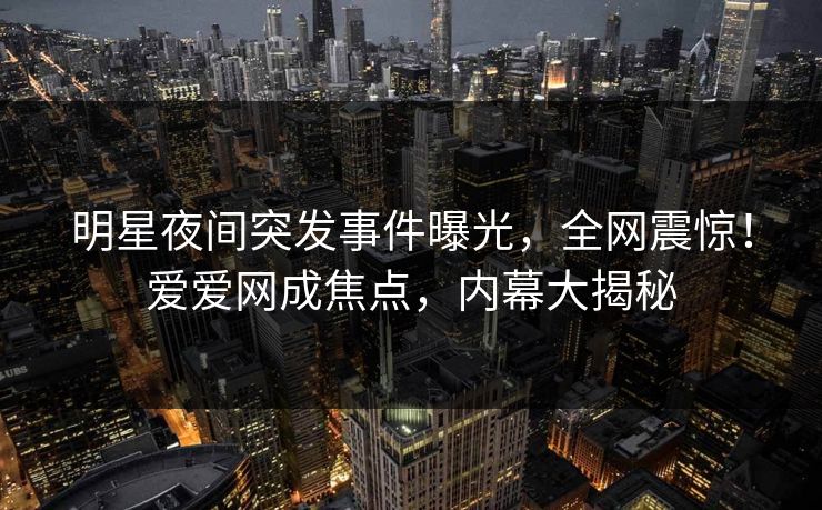 明星夜间突发事件曝光，全网震惊！爱爱网成焦点，内幕大揭秘