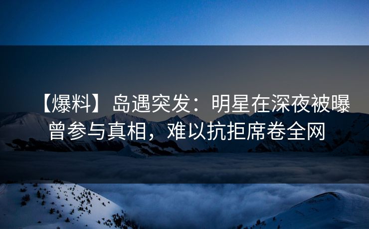 【爆料】岛遇突发:明星在深夜被曝曾参与真相,难以抗拒席卷全网 【爆料】岛遇突发:明星在深夜被曝曾参与真相,难以抗拒席卷全网