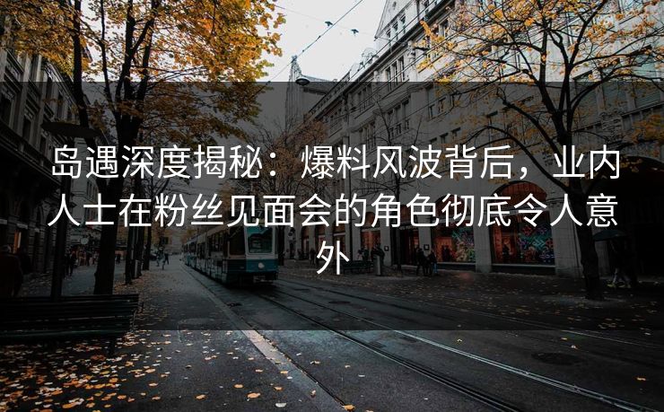 岛遇深度揭秘:爆料风波背后,业内人士在粉丝见面会的角色彻底令人意外