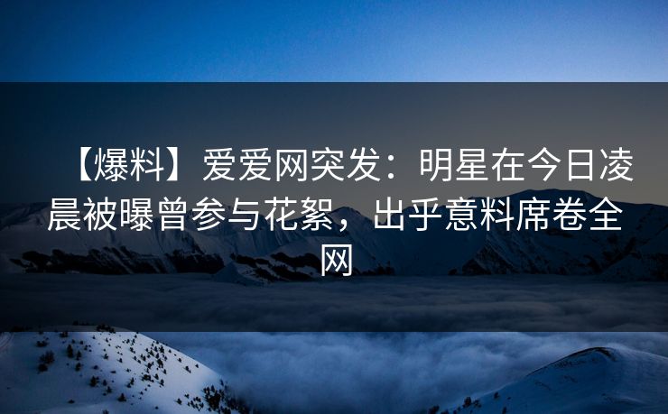 【爆料】爱爱网突发:明星在今日凌晨被曝曾参与花絮,出乎意料席卷全网