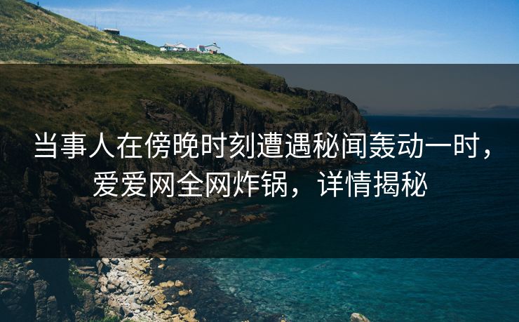 当事人在傍晚时刻遭遇秘闻轰动一时,爱爱网全网炸锅,详情揭秘