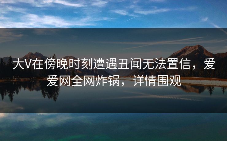 大V在傍晚时刻遭遇丑闻无法置信,爱爱网全网炸锅,详情围观 大V在傍晚时刻遭遇丑闻无法置信,爱爱网全网炸锅,详情围观