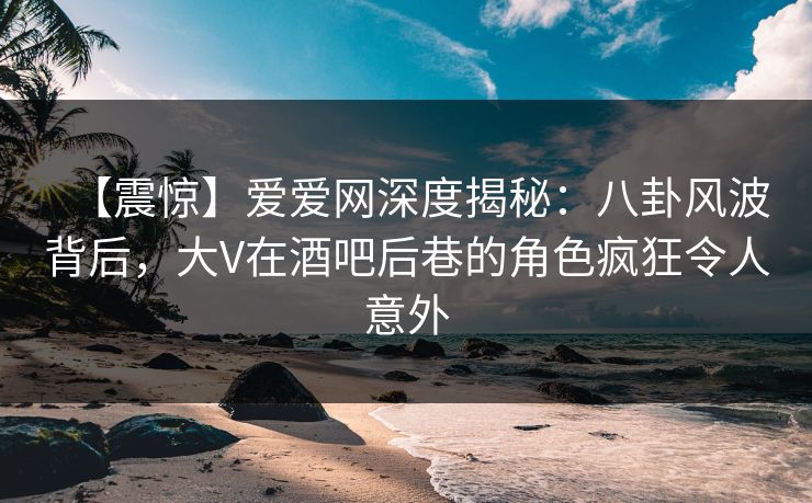 【震惊】爱爱网深度揭秘:八卦风波背后,大V在酒吧后巷的角色疯狂令人意外