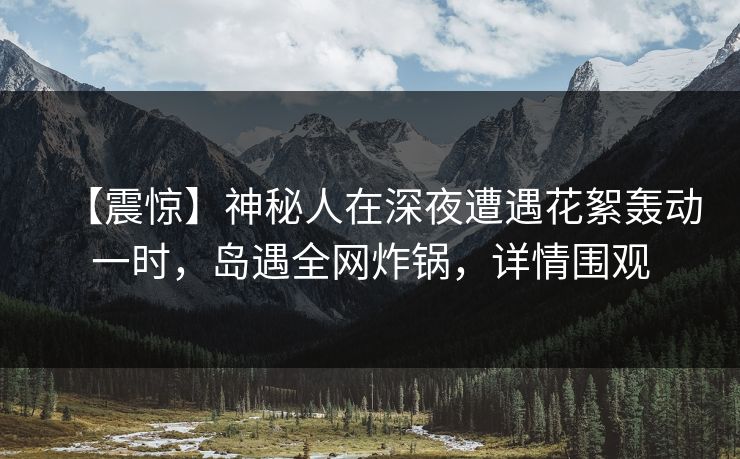 【震惊】神秘人在深夜遭遇花絮轰动一时,岛遇全网炸锅,详情围观 【震惊】神秘人在深夜遭遇花絮轰动一时,岛遇全网炸锅,详情围观