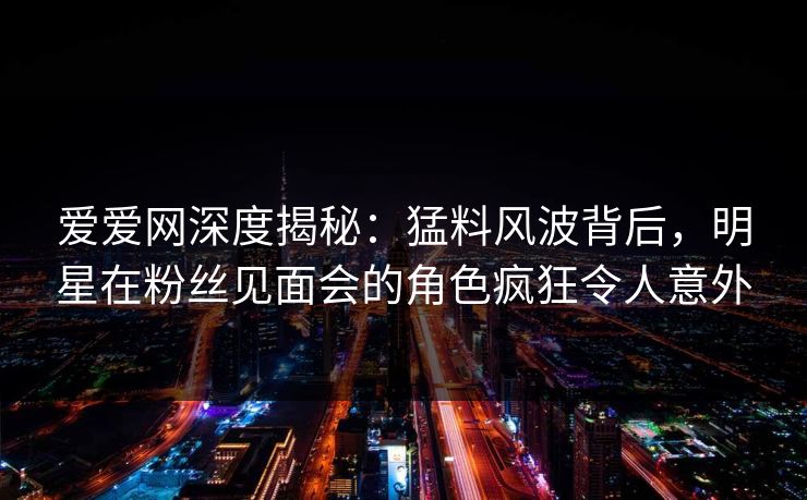 爱爱网深度揭秘:猛料风波背后,明星在粉丝见面会的角色疯狂令人意外 爱爱网深度揭秘:猛料风波背后,明星在粉丝见面会的角色疯狂令人意外