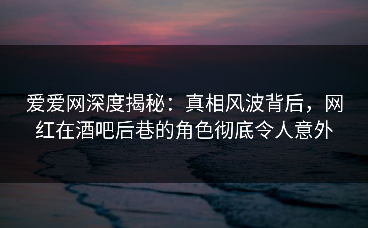 爱爱网深度揭秘：真相风波背后，网红在酒吧后巷的角色彻底令人意外