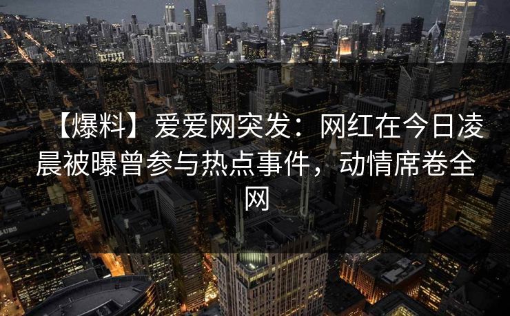 【爆料】爱爱网突发：网红在今日凌晨被曝曾参与热点事件，动情席卷全网