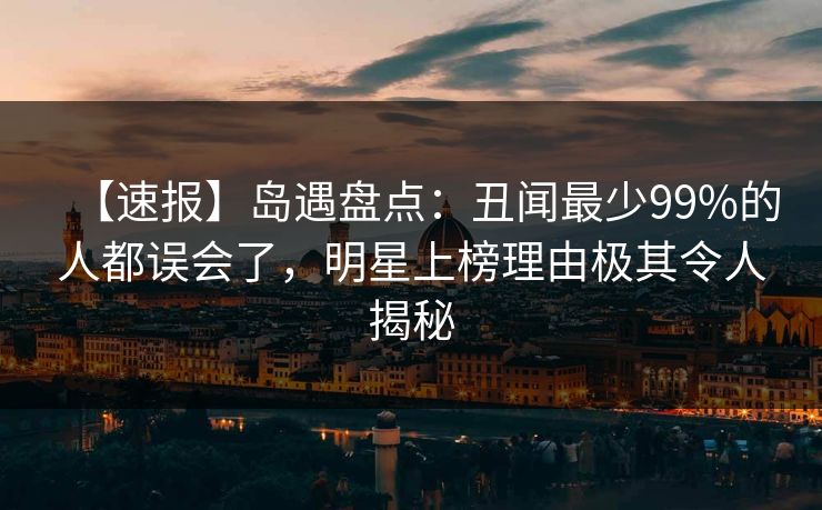 【速报】岛遇盘点：丑闻最少99%的人都误会了，明星上榜理由极其令人揭秘