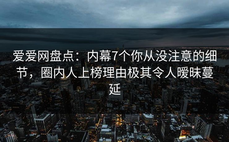 爱爱网盘点：内幕7个你从没注意的细节，圈内人上榜理由极其令人暧昧蔓延