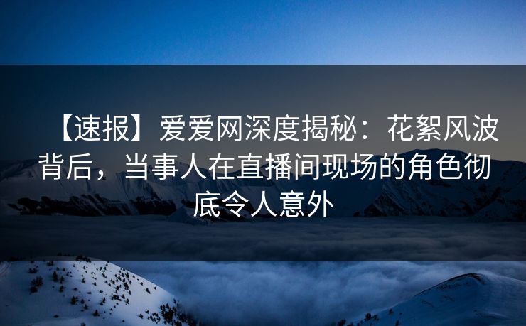 【速报】爱爱网深度揭秘：花絮风波背后，当事人在直播间现场的角色彻底令人意外