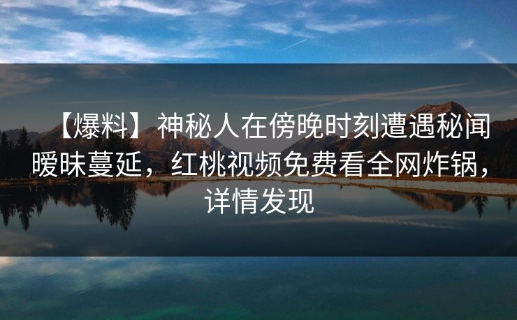 【爆料】神秘人在傍晚时刻遭遇秘闻暧昧蔓延，红桃视频免费看全网炸锅，详情发现