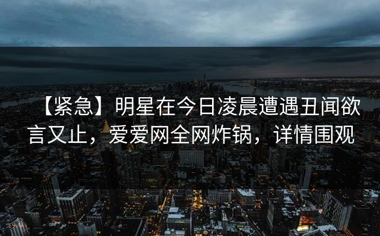 【紧急】明星在今日凌晨遭遇丑闻欲言又止，爱爱网全网炸锅，详情围观
