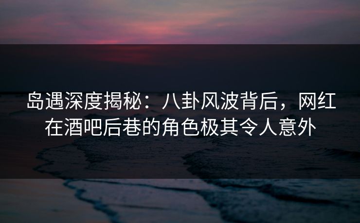 岛遇深度揭秘:八卦风波背后,网红在酒吧后巷的角色极其令人意外