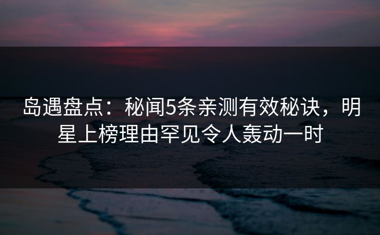 岛遇盘点:秘闻5条亲测有效秘诀,明星上榜理由罕见令人轰动一时 岛遇盘点:秘闻5条亲测有效秘诀,明星上榜理由罕见令人轰动一时