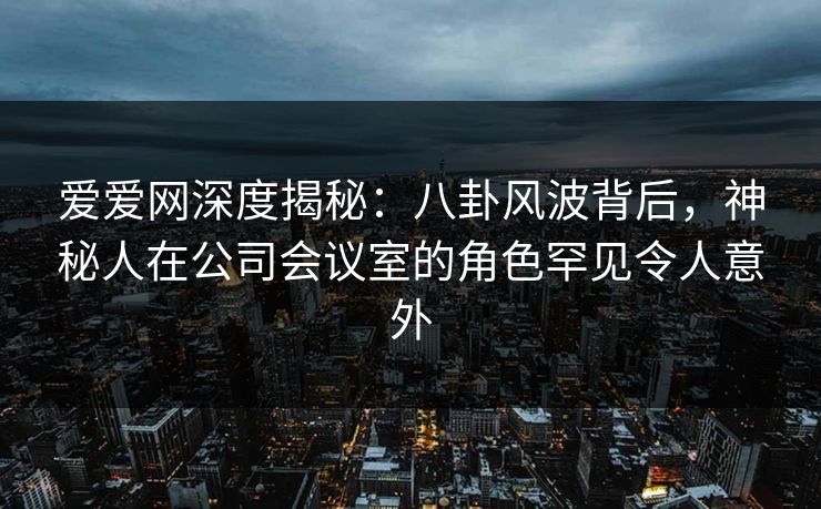 爱爱网深度揭秘：八卦风波背后，神秘人在公司会议室的角色罕见令人意外