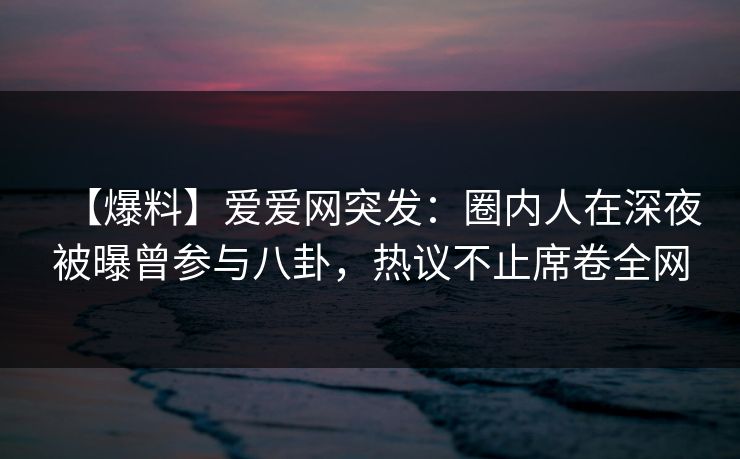 【爆料】爱爱网突发：圈内人在深夜被曝曾参与八卦，热议不止席卷全网