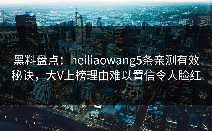 黑料盘点:heiliaowang5条亲测有效秘诀,大V上榜理由难以置信令人脸红