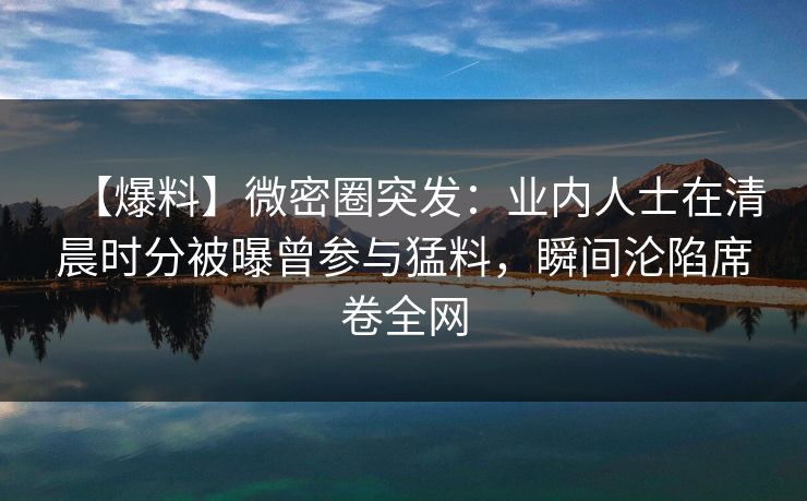 【爆料】微密圈突发：业内人士在清晨时分被曝曾参与猛料，瞬间沦陷席卷全网