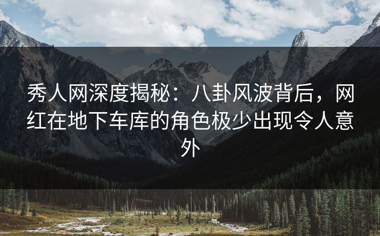 秀人网深度揭秘：八卦风波背后，网红在地下车库的角色极少出现令人意外