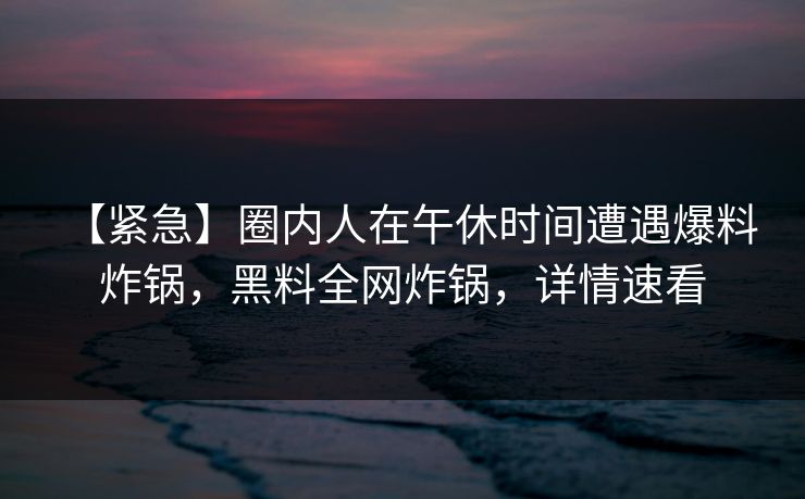 【紧急】圈内人在午休时间遭遇爆料 炸锅,黑料全网炸锅,详情速看