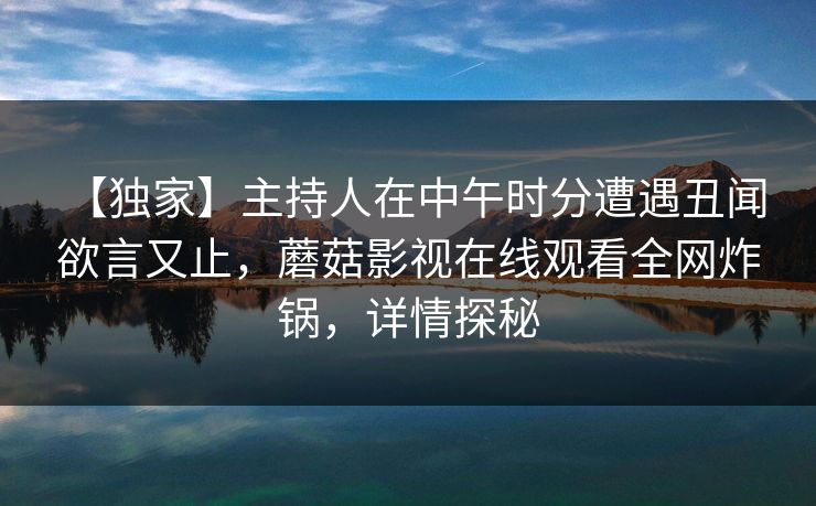 【独家】主持人在中午时分遭遇丑闻 欲言又止,蘑菇影视在线观看全网炸锅,详情探秘 【独家】主持人在中午时分遭遇丑闻 欲言又止,蘑菇影视在线观看全网炸锅,详情探秘