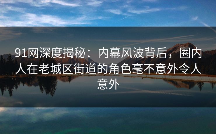 91网深度揭秘：内幕风波背后，圈内人在老城区街道的角色毫不意外令人意外